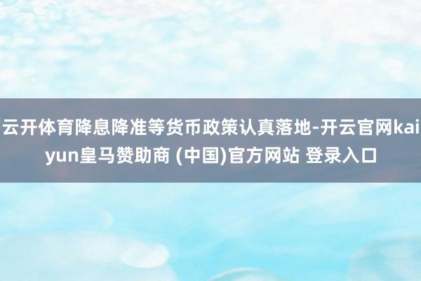 云开体育降息降准等货币政策认真落地-开云官网kaiyun皇马赞助商 (中国)官方网站 登录入口