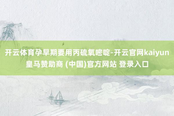 开云体育孕早期要用丙硫氧嘧啶-开云官网kaiyun皇马赞助商 (中国)官方网站 登录入口