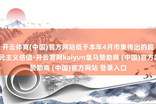 开云体育(中国)官方网站低于本年4月市集传出的超2万亿好意思元主义估值-开云官网kaiyun皇马赞助商 (中国)官方网站 登录入口