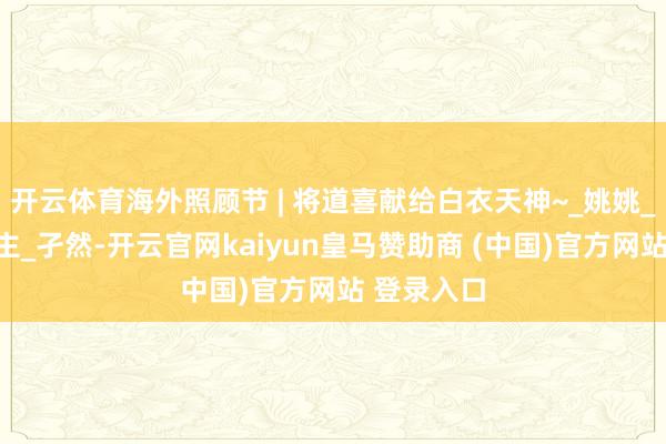 开云体育海外照顾节 | 将道喜献给白衣天神~_姚姚_凡东说念主_孑然-开云官网kaiyun皇马赞助商 (中国)官方网站 登录入口