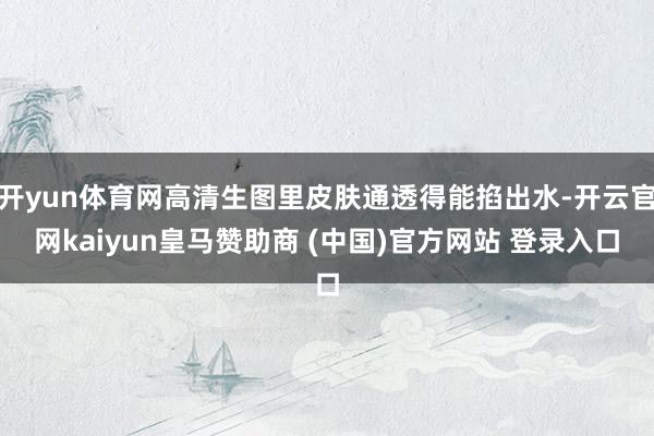 开yun体育网高清生图里皮肤通透得能掐出水-开云官网kaiyun皇马赞助商 (中国)官方网站 登录入口