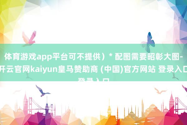 体育游戏app平台可不提供）* 配图需要昭彰大图-开云官网kaiyun皇马赞助商 (中国)官方网站 登录入口