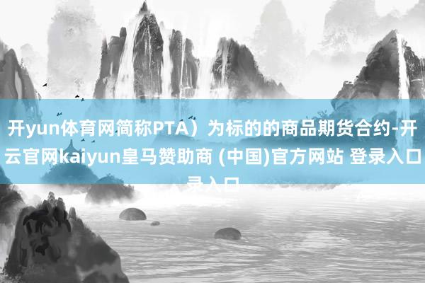 开yun体育网简称PTA）为标的的商品期货合约-开云官网kaiyun皇马赞助商 (中国)官方网站 登