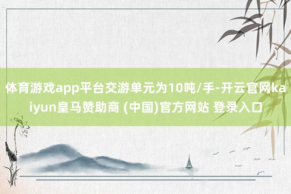 体育游戏app平台交游单元为10吨/手-开云官网kaiyun皇马赞助商 (中国)官方网站 登录入口