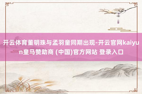 开云体育董明珠与孟羽童同期出现-开云官网kaiyun皇马赞助商 (中国)官方网站 登录入口
