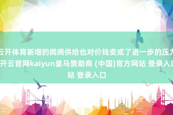 云开体育新增的阛阓供给也对价钱变成了进一步的压力-开云官网kaiyun皇马赞助商 (中国)官方网站 登录入口