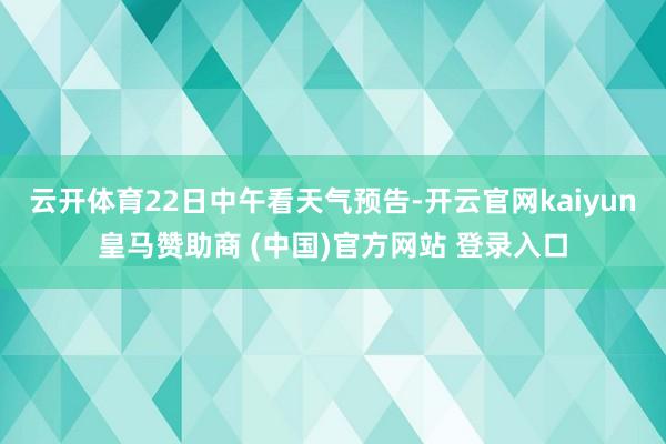 云开体育22日中午看天气预告-开云官网kaiyun皇马赞助商 (中国)官方网站 登录入口