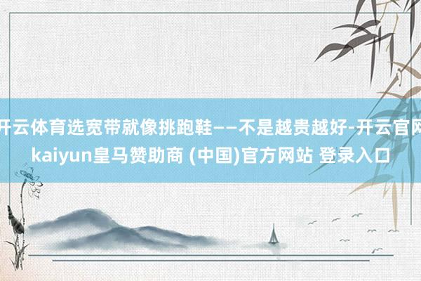 开云体育选宽带就像挑跑鞋——不是越贵越好-开云官网kaiyun皇马赞助商 (中国)官方网站 登录入口