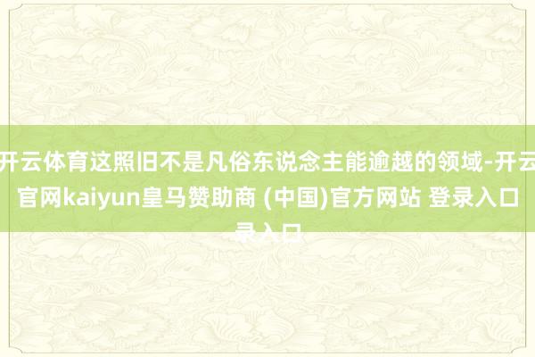 开云体育这照旧不是凡俗东说念主能逾越的领域-开云官网kaiyun皇马赞助商 (中国)官方网站 登录入