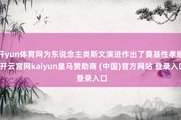 开yun体育网为东说念主类斯文演进作出了奠基性孝顺-开云官网kaiyun皇马赞助商 (中国)官方网站